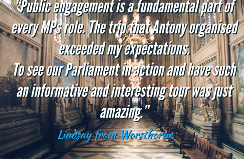 Constituent Feedback: "Public engagement is a fundamental part of every MPs role. The trip that Antony organised exceeded my expectations. To see our Parliament in action and have such an informative and interesting tour was just amazing." Against a backdrop of St Stephens Hall.